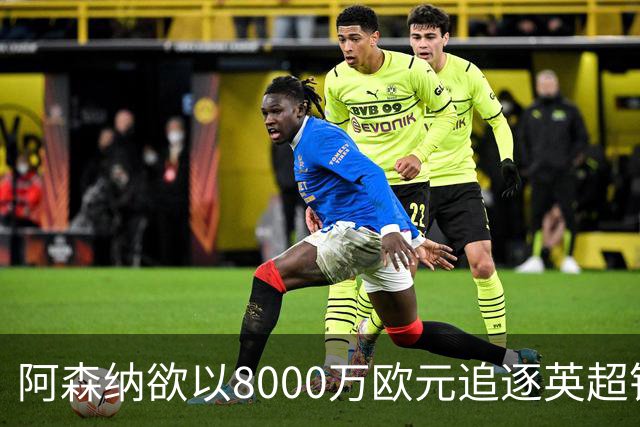 阿森纳欲以8000万欧元追逐英超银靴，西甲明星或将加盟