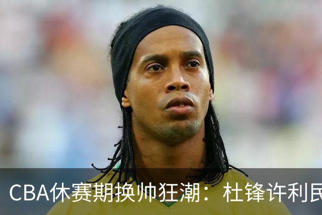 CBA休赛期换帅狂潮：杜锋许利民郑永刚潘江领衔离任 北控新主帅未官宣