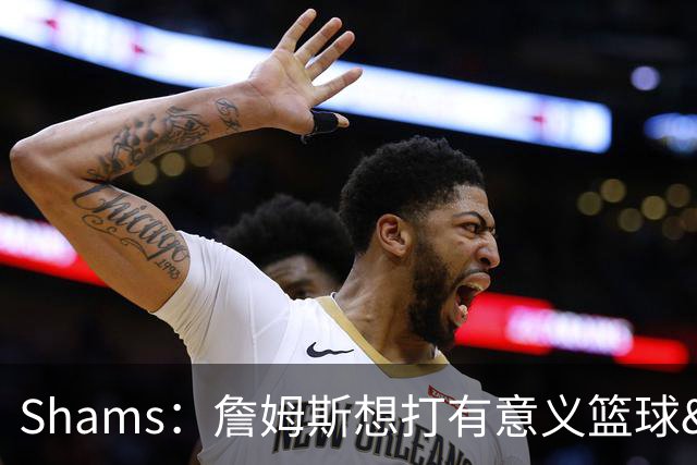 Shams：詹姆斯想打有意义篮球&每场保持竞争力 湖人近年变化巨大